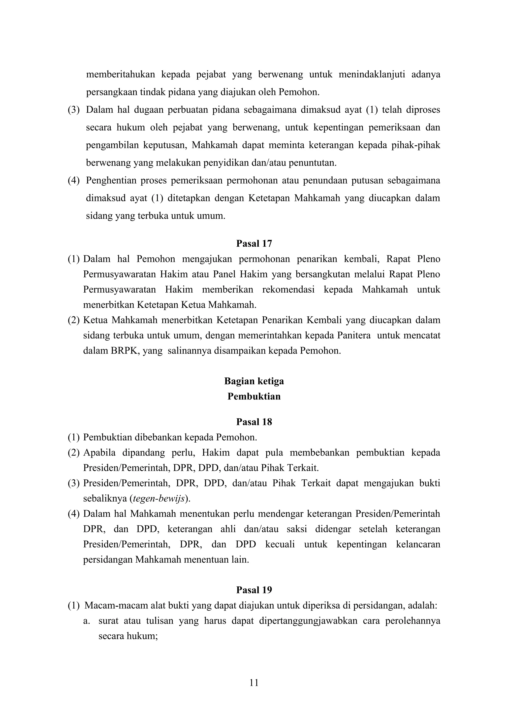 memberitahukan kepada pejabat yang berwenang untuk menindaklanjuti adanya
      persangkaan tindak pidana yang diajukan oleh Pemohon.
(3) Dalam hal dugaan perbuatan pidana sebagaimana dimaksud ayat (1) telah diproses
      secara hukum oleh pejabat yang berwenang, untuk kepentingan pemeriksaan dan
      pengambilan keputusan, Mahkamah dapat meminta keterangan kepada pihak-pihak
      berwenang yang melakukan penyidikan dan/atau penuntutan.
(4) Penghentian proses pemeriksaan permohonan atau penundaan putusan sebagaimana
      dimaksud ayat (1) ditetapkan dengan Ketetapan Mahkamah yang diucapkan dalam
      sidang yang terbuka untuk umum.

                                     Pasal 17
(1) Dalam hal Pemohon mengajukan permohonan penarikan kembali, Rapat Pleno
    Permusyawaratan Hakim atau Panel Hakim yang bersangkutan melalui Rapat Pleno
    Permusyawaratan Hakim memberikan rekomendasi kepada Mahkamah untuk
    menerbitkan Ketetapan Ketua Mahkamah.
(2) Ketua Mahkamah menerbitkan Ketetapan Penarikan Kembali yang diucapkan dalam
    sidang terbuka untuk umum, dengan memerintahkan kepada Panitera untuk mencatat
    dalam BRPK, yang salinannya disampaikan kepada Pemohon.

                                     Bagian ketiga
                                     Pembuktian

                                        Pasal 18
(1)   Pembuktian dibebankan kepada Pemohon.
(2)   Apabila dipandang perlu, Hakim dapat pula membebankan pembuktian kepada
      Presiden/Pemerintah, DPR, DPD, dan/atau Pihak Terkait.
(3)   Presiden/Pemerintah, DPR, DPD, dan/atau Pihak Terkait dapat mengajukan bukti
      sebaliknya (tegen-bewijs).
(4)   Dalam hal Mahkamah menentukan perlu mendengar keterangan Presiden/Pemerintah
      DPR, dan DPD, keterangan ahli dan/atau saksi didengar setelah keterangan
      Presiden/Pemerintah, DPR, dan DPD kecuali untuk kepentingan kelancaran
      persidangan Mahkamah menentuan lain.

                                      Pasal 19
(1) Macam-macam alat bukti yang dapat diajukan untuk diperiksa di persidangan, adalah:
    a. surat atau tulisan yang harus dapat dipertanggungjawabkan cara perolehannya
       secara hukum;



                                          11
 