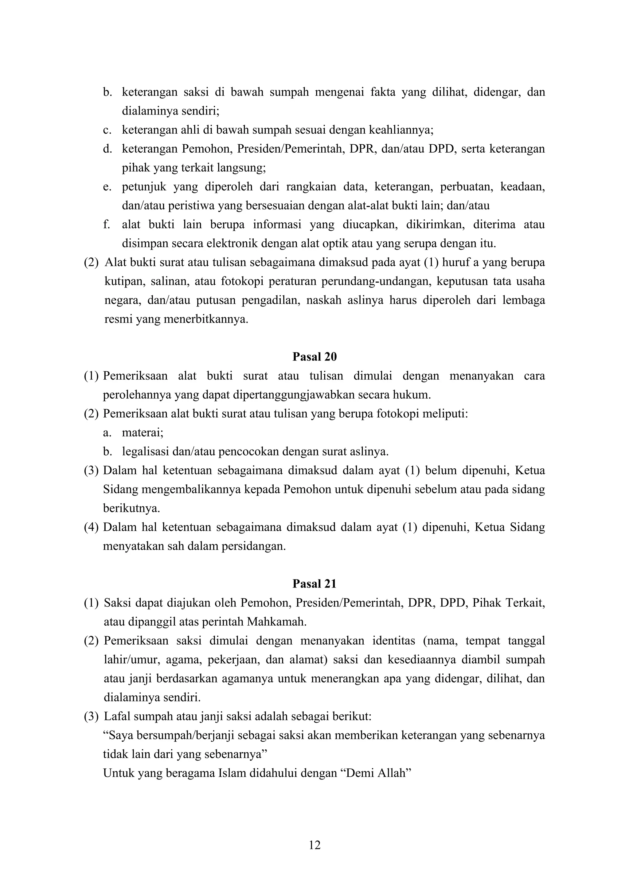b. keterangan saksi di bawah sumpah mengenai fakta yang dilihat, didengar, dan
       dialaminya sendiri;
    c. keterangan ahli di bawah sumpah sesuai dengan keahliannya;
    d. keterangan Pemohon, Presiden/Pemerintah, DPR, dan/atau DPD, serta keterangan
       pihak yang terkait langsung;
    e. petunjuk yang diperoleh dari rangkaian data, keterangan, perbuatan, keadaan,
       dan/atau peristiwa yang bersesuaian dengan alat-alat bukti lain; dan/atau
    f. alat bukti lain berupa informasi yang diucapkan, dikirimkan, diterima atau
       disimpan secara elektronik dengan alat optik atau yang serupa dengan itu.
(2) Alat bukti surat atau tulisan sebagaimana dimaksud pada ayat (1) huruf a yang berupa
    kutipan, salinan, atau fotokopi peraturan perundang-undangan, keputusan tata usaha
    negara, dan/atau putusan pengadilan, naskah aslinya harus diperoleh dari lembaga
    resmi yang menerbitkannya.

                                            Pasal 20
(1)   Pemeriksaan alat bukti surat atau tulisan dimulai dengan menanyakan cara
      perolehannya yang dapat dipertanggungjawabkan secara hukum.
(2)   Pemeriksaan alat bukti surat atau tulisan yang berupa fotokopi meliputi:
      a. materai;
      b. legalisasi dan/atau pencocokan dengan surat aslinya.
(3)   Dalam hal ketentuan sebagaimana dimaksud dalam ayat (1) belum dipenuhi, Ketua
      Sidang mengembalikannya kepada Pemohon untuk dipenuhi sebelum atau pada sidang
      berikutnya.
(4)   Dalam hal ketentuan sebagaimana dimaksud dalam ayat (1) dipenuhi, Ketua Sidang
      menyatakan sah dalam persidangan.

                                         Pasal 21
(1) Saksi dapat diajukan oleh Pemohon, Presiden/Pemerintah, DPR, DPD, Pihak Terkait,
    atau dipanggil atas perintah Mahkamah.
(2) Pemeriksaan saksi dimulai dengan menanyakan identitas (nama, tempat tanggal
    lahir/umur, agama, pekerjaan, dan alamat) saksi dan kesediaannya diambil sumpah
    atau janji berdasarkan agamanya untuk menerangkan apa yang didengar, dilihat, dan
    dialaminya sendiri.
(3) Lafal sumpah atau janji saksi adalah sebagai berikut:
    “Saya bersumpah/berjanji sebagai saksi akan memberikan keterangan yang sebenarnya
    tidak lain dari yang sebenarnya”
    Untuk yang beragama Islam didahului dengan “Demi Allah”




                                          12
 