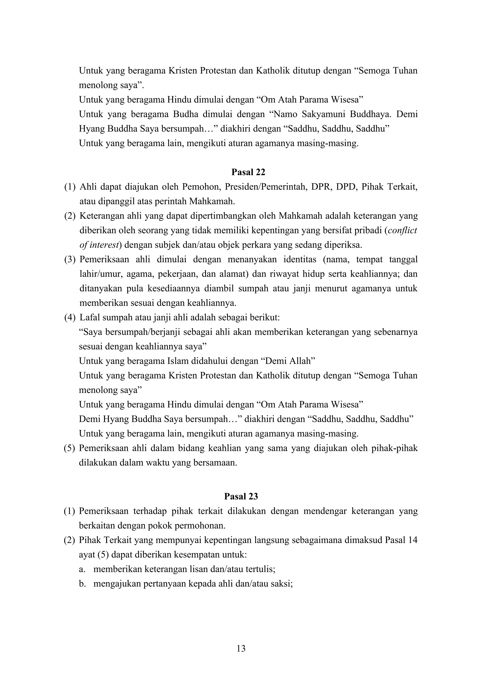 Untuk yang beragama Kristen Protestan dan Katholik ditutup dengan “Semoga Tuhan
      menolong saya”.
      Untuk yang beragama Hindu dimulai dengan “Om Atah Parama Wisesa”
      Untuk yang beragama Budha dimulai dengan “Namo Sakyamuni Buddhaya. Demi
      Hyang Buddha Saya bersumpah…” diakhiri dengan “Saddhu, Saddhu, Saddhu”
      Untuk yang beragama lain, mengikuti aturan agamanya masing-masing.

                                             Pasal 22
(1)   Ahli dapat diajukan oleh Pemohon, Presiden/Pemerintah, DPR, DPD, Pihak Terkait,
      atau dipanggil atas perintah Mahkamah.
(2)   Keterangan ahli yang dapat dipertimbangkan oleh Mahkamah adalah keterangan yang
      diberikan oleh seorang yang tidak memiliki kepentingan yang bersifat pribadi (conflict
      of interest) dengan subjek dan/atau objek perkara yang sedang diperiksa.
(3)   Pemeriksaan ahli dimulai dengan menanyakan identitas (nama, tempat tanggal
      lahir/umur, agama, pekerjaan, dan alamat) dan riwayat hidup serta keahliannya; dan
      ditanyakan pula kesediaannya diambil sumpah atau janji menurut agamanya untuk
      memberikan sesuai dengan keahliannya.
(4)   Lafal sumpah atau janji ahli adalah sebagai berikut:
      “Saya bersumpah/berjanji sebagai ahli akan memberikan keterangan yang sebenarnya
      sesuai dengan keahliannya saya”
      Untuk yang beragama Islam didahului dengan “Demi Allah”
      Untuk yang beragama Kristen Protestan dan Katholik ditutup dengan “Semoga Tuhan
      menolong saya”
      Untuk yang beragama Hindu dimulai dengan “Om Atah Parama Wisesa”
      Demi Hyang Buddha Saya bersumpah…” diakhiri dengan “Saddhu, Saddhu, Saddhu”
      Untuk yang beragama lain, mengikuti aturan agamanya masing-masing.
(5)   Pemeriksaan ahli dalam bidang keahlian yang sama yang diajukan oleh pihak-pihak
      dilakukan dalam waktu yang bersamaan.


                                        Pasal 23
(1) Pemeriksaan terhadap pihak terkait dilakukan dengan mendengar keterangan yang
    berkaitan dengan pokok permohonan.
(2) Pihak Terkait yang mempunyai kepentingan langsung sebagaimana dimaksud Pasal 14
    ayat (5) dapat diberikan kesempatan untuk:
    a. memberikan keterangan lisan dan/atau tertulis;
    b. mengajukan pertanyaan kepada ahli dan/atau saksi;




                                             13
 