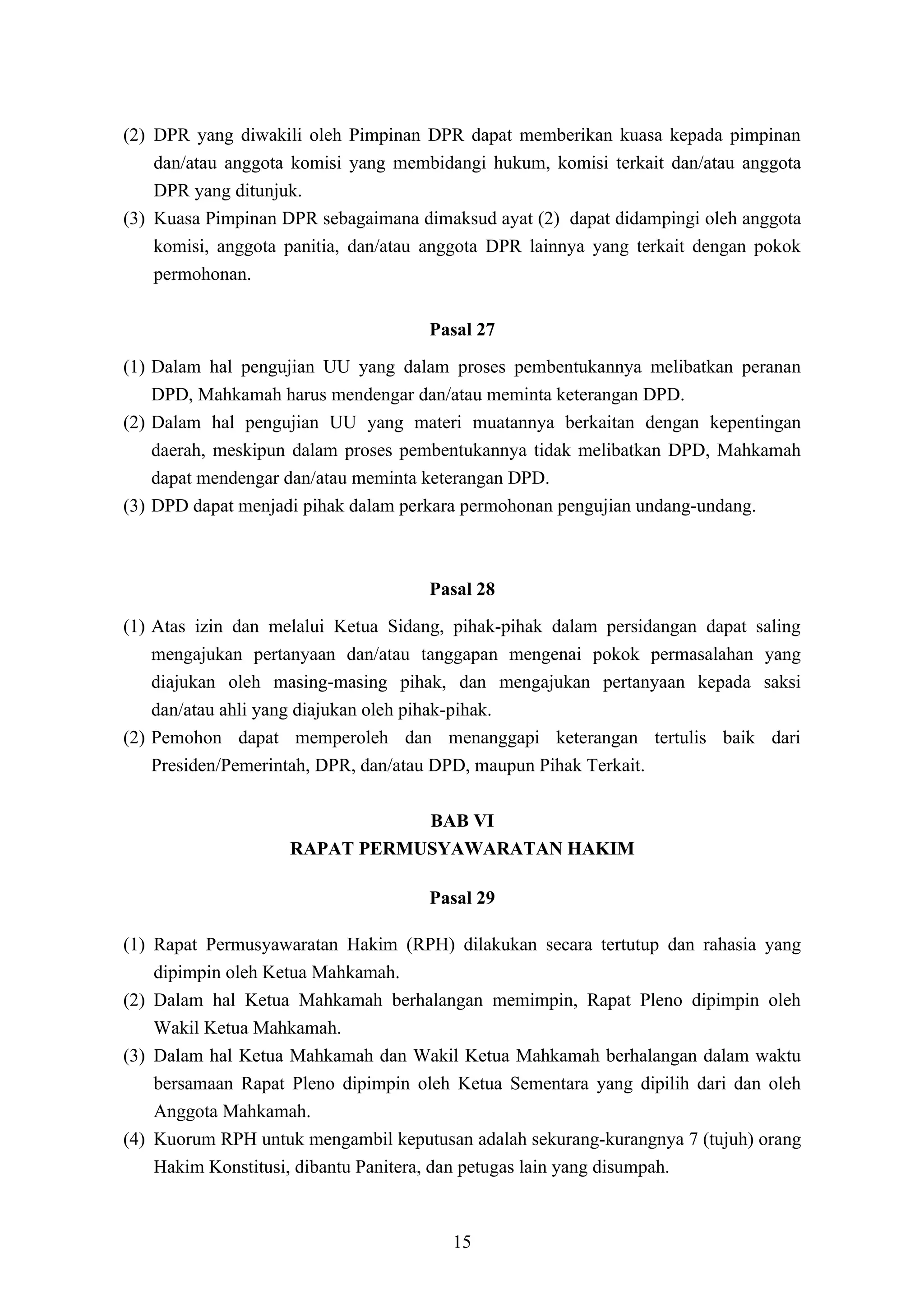 (2) DPR yang diwakili oleh Pimpinan DPR dapat memberikan kuasa kepada pimpinan
    dan/atau anggota komisi yang membidangi hukum, komisi terkait dan/atau anggota
    DPR yang ditunjuk.
(3) Kuasa Pimpinan DPR sebagaimana dimaksud ayat (2) dapat didampingi oleh anggota
    komisi, anggota panitia, dan/atau anggota DPR lainnya yang terkait dengan pokok
    permohonan.

                                     Pasal 27
(1) Dalam hal pengujian UU yang dalam proses pembentukannya melibatkan peranan
    DPD, Mahkamah harus mendengar dan/atau meminta keterangan DPD.
(2) Dalam hal pengujian UU yang materi muatannya berkaitan dengan kepentingan
    daerah, meskipun dalam proses pembentukannya tidak melibatkan DPD, Mahkamah
    dapat mendengar dan/atau meminta keterangan DPD.
(3) DPD dapat menjadi pihak dalam perkara permohonan pengujian undang-undang.



                                     Pasal 28
(1) Atas izin dan melalui Ketua Sidang, pihak-pihak dalam persidangan dapat saling
    mengajukan pertanyaan dan/atau tanggapan mengenai pokok permasalahan yang
    diajukan oleh masing-masing pihak, dan mengajukan pertanyaan kepada saksi
    dan/atau ahli yang diajukan oleh pihak-pihak.
(2) Pemohon dapat memperoleh dan menanggapi keterangan tertulis baik dari
    Presiden/Pemerintah, DPR, dan/atau DPD, maupun Pihak Terkait.

                               BAB VI
                    RAPAT PERMUSYAWARATAN HAKIM

                                     Pasal 29

(1) Rapat Permusyawaratan Hakim (RPH) dilakukan secara tertutup dan rahasia yang
    dipimpin oleh Ketua Mahkamah.
(2) Dalam hal Ketua Mahkamah berhalangan memimpin, Rapat Pleno dipimpin oleh
    Wakil Ketua Mahkamah.
(3) Dalam hal Ketua Mahkamah dan Wakil Ketua Mahkamah berhalangan dalam waktu
    bersamaan Rapat Pleno dipimpin oleh Ketua Sementara yang dipilih dari dan oleh
    Anggota Mahkamah.
(4) Kuorum RPH untuk mengambil keputusan adalah sekurang-kurangnya 7 (tujuh) orang
    Hakim Konstitusi, dibantu Panitera, dan petugas lain yang disumpah.



                                        15
 