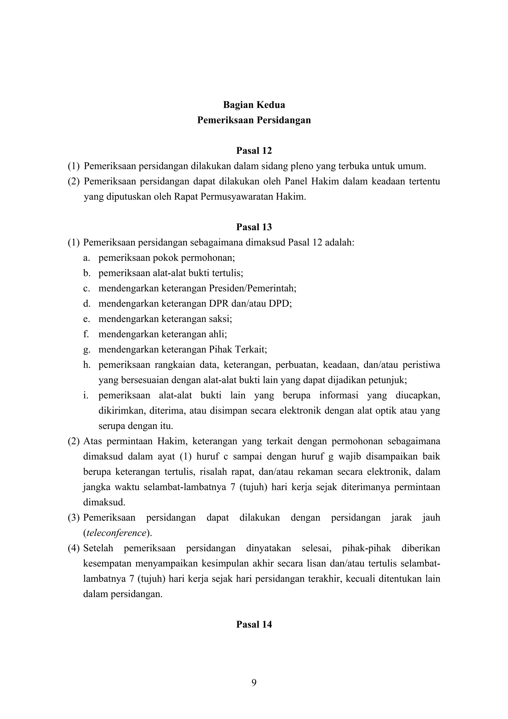 Bagian Kedua
                                 Pemeriksaan Persidangan

                                      Pasal 12
(1) Pemeriksaan persidangan dilakukan dalam sidang pleno yang terbuka untuk umum.
(2) Pemeriksaan persidangan dapat dilakukan oleh Panel Hakim dalam keadaan tertentu
    yang diputuskan oleh Rapat Permusyawaratan Hakim.

                                            Pasal 13
(1)   Pemeriksaan persidangan sebagaimana dimaksud Pasal 12 adalah:
      a. pemeriksaan pokok permohonan;
      b. pemeriksaan alat-alat bukti tertulis;
      c. mendengarkan keterangan Presiden/Pemerintah;
      d. mendengarkan keterangan DPR dan/atau DPD;
      e. mendengarkan keterangan saksi;
      f. mendengarkan keterangan ahli;
      g. mendengarkan keterangan Pihak Terkait;
      h. pemeriksaan rangkaian data, keterangan, perbuatan, keadaan, dan/atau peristiwa
          yang bersesuaian dengan alat-alat bukti lain yang dapat dijadikan petunjuk;
      i. pemeriksaan alat-alat bukti lain yang berupa informasi yang diucapkan,
          dikirimkan, diterima, atau disimpan secara elektronik dengan alat optik atau yang
          serupa dengan itu.
(2)   Atas permintaan Hakim, keterangan yang terkait dengan permohonan sebagaimana
      dimaksud dalam ayat (1) huruf c sampai dengan huruf g wajib disampaikan baik
      berupa keterangan tertulis, risalah rapat, dan/atau rekaman secara elektronik, dalam
      jangka waktu selambat-lambatnya 7 (tujuh) hari kerja sejak diterimanya permintaan
      dimaksud.
(3)   Pemeriksaan persidangan dapat dilakukan dengan persidangan jarak jauh
      (teleconference).
(4)   Setelah pemeriksaan persidangan dinyatakan selesai, pihak-pihak diberikan
      kesempatan menyampaikan kesimpulan akhir secara lisan dan/atau tertulis selambat-
      lambatnya 7 (tujuh) hari kerja sejak hari persidangan terakhir, kecuali ditentukan lain
      dalam persidangan.

                                           Pasal 14




                                              9
 