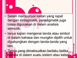 • Selain mempunyai kaitan yang rapat
dengan sintagmatik, paradigmatik juga
biasa digunakan di dalam analisis
semiotik.
• Ianya kajian mengenai tanda atau simbol
di dalam bahasa dan mungkin dipilih untuk
digabungkan dengan tanda-tanda yang
lain.
• Tanda yang dimaksudkan berlaku ketika
berada di dalam suatu sistem atau kelas.
 