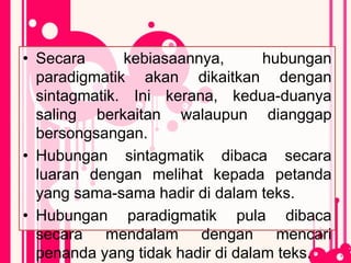 • Secara kebiasaannya, hubungan
paradigmatik akan dikaitkan dengan
sintagmatik. Ini kerana, kedua-duanya
saling berkaitan walaupun dianggap
bersongsangan.
• Hubungan sintagmatik dibaca secara
luaran dengan melihat kepada petanda
yang sama-sama hadir di dalam teks.
• Hubungan paradigmatik pula dibaca
secara mendalam dengan mencari
penanda yang tidak hadir di dalam teks.
 
