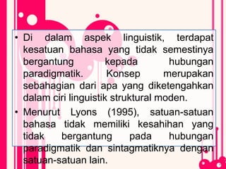 • Di dalam aspek linguistik, terdapat
kesatuan bahasa yang tidak semestinya
bergantung kepada hubungan
paradigmatik. Konsep merupakan
sebahagian dari apa yang diketengahkan
dalam ciri linguistik struktural moden.
• Menurut Lyons (1995), satuan-satuan
bahasa tidak memiliki kesahihan yang
tidak bergantung pada hubungan
paradigmatik dan sintagmatiknya dengan
satuan-satuan lain.
 