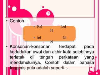 • Contoh :
• Konsonan-konsonan terdapat pada
kedudukan awal dan akhir kata selebihnya
terletak di tengah perkataan yang
mendahuluinya. Contoh dalam bahasa
Inggeris pula adalah seperti :-
 [ka] [pu]
[ti]
 [p] [t]
[k]
 