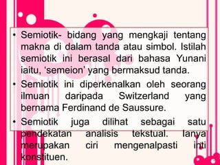 • Semiotik- bidang yang mengkaji tentang
makna di dalam tanda atau simbol. Istilah
semiotik ini berasal dari bahasa Yunani
iaitu, ‘semeion’ yang bermaksud tanda.
• Semiotik ini diperkenalkan oleh seorang
ilmuan daripada Switzerland yang
bernama Ferdinand de Saussure.
• Semiotik juga dilihat sebagai satu
pendekatan analisis tekstual. Ianya
merupakan ciri mengenalpasti inti
konstituen.
 