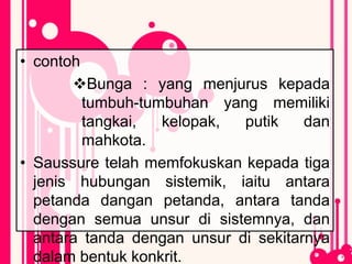 • contoh
Bunga : yang menjurus kepada
tumbuh-tumbuhan yang memiliki
tangkai, kelopak, putik dan
mahkota.
• Saussure telah memfokuskan kepada tiga
jenis hubungan sistemik, iaitu antara
petanda dangan petanda, antara tanda
dengan semua unsur di sistemnya, dan
antara tanda dengan unsur di sekitarnya
dalam bentuk konkrit.
 