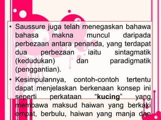 • Saussure juga telah menegaskan bahawa
bahasa makna muncul daripada
perbezaan antara penanda, yang terdapat
dua perbezaan iaitu sintagmatik
(kedudukan) dan paradigmatik
(penggantian).
• Kesimpulannya, contoh-contoh tertentu
dapat menjelaskan berkenaan konsep ini
seperti perkataan “kucing” yang
membawa maksud haiwan yang berkaki
empat, berbulu, haiwan yang manja dan
 