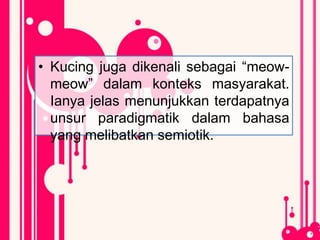 • Kucing juga dikenali sebagai “meow-
meow” dalam konteks masyarakat.
Ianya jelas menunjukkan terdapatnya
unsur paradigmatik dalam bahasa
yang melibatkan semiotik.
 