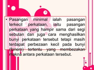 • Pasangan minimal ialah pasangan
terkecil perkataan, iaitu pasangan
perkataan yang hampir sama dari segi
sebutan dan juga cara menghasilkan
bunyi perkataan tersebut tetapi masih
terdapat perbezaan kecil pada bunyi
(fonem) tertentu yang membezakan
makna antara perkataan tersebut.
 