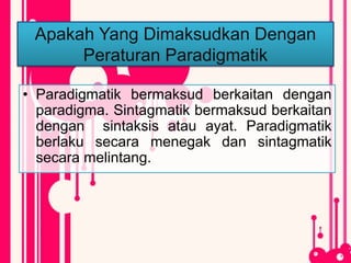 Apakah Yang Dimaksudkan Dengan
Peraturan Paradigmatik
• Paradigmatik bermaksud berkaitan dengan
paradigma. Sintagmatik bermaksud berkaitan
dengan sintaksis atau ayat. Paradigmatik
berlaku secara menegak dan sintagmatik
secara melintang.
 