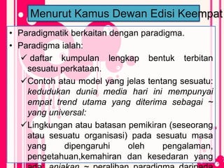 • Paradigmatik berkaitan dengan paradigma.
• Paradigma ialah:
 daftar kumpulan lengkap bentuk terbitan
sesuatu perkataan.
Contoh atau model yang jelas tentang sesuatu:
kedudukan dunia media hari ini mempunyai
empat trend utama yang diterima sebagai ~
yang universal:
Lingkungan atau batasan pemikiran (seseorang
atau sesuatu organisasi) pada sesuatu masa
yang dipengaruhi oleh pengalaman,
pengetahuan,kemahiran dan kesedaran yang
Menurut Kamus Dewan Edisi Keempat
 