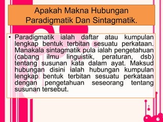Apakah Makna Hubungan
Paradigmatik Dan Sintagmatik.
• Paradigmatik ialah daftar atau kumpulan
lengkap bentuk terbitan sesuatu perkataan.
Manakala sintagmatik pula ialah pengetahuan
(cabang ilmu linguistik, peraturan, dsb)
tentang susunan kata dalam ayat. Maksud
hubungan disini ialah hubungan kumpulan
lengkap bentuk terbitan sesuatu perkataan
dengan pengetahuan seseorang tentang
susunan tersebut.
 
