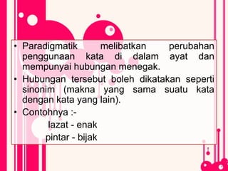 • Paradigmatik melibatkan perubahan
penggunaan kata di dalam ayat dan
mempunyai hubungan menegak.
• Hubungan tersebut boleh dikatakan seperti
sinonim (makna yang sama suatu kata
dengan kata yang lain).
• Contohnya :-
lazat - enak
pintar - bijak
 