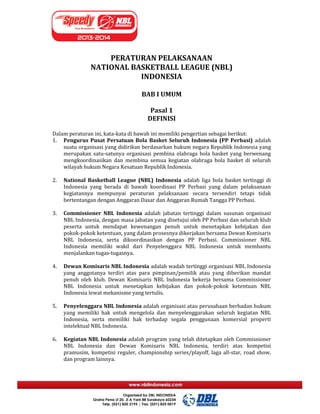 PERATURAN PELAKSANAAN
NATIONAL BASKETBALL LEAGUE (NBL)
INDONESIA
BAB I UMUM
Pasal 1
DEFINISI
Dalam peraturan ini, kata-kata di bawah ini memiliki pengertian sebagai berikut:
1. Pengurus Pusat Persatuan Bola Basket Seluruh Indonesia (PP Perbasi) adalah
suatu organisasi yang didirikan berdasarkan hukum negara Republik Indonesia yang
merupakan satu-satunya organisasi pembina olahraga bola basket yang berwenang
mengkoordinasikan dan membina semua kegiatan olahraga bola basket di seluruh
wilayah hukum Negara Kesatuan Republik Indonesia.
2. National Basketball League (NBL) Indonesia adalah liga bola basket tertinggi di
Indonesia yang berada di bawah koordinasi PP Perbasi yang dalam pelaksanaan
kegiatannya mempunyai peraturan pelaksanaan secara tersendiri tetapi tidak
bertentangan dengan Anggaran Dasar dan Anggaran Rumah Tangga PP Perbasi.
3. Commissioner NBL Indonesia adalah jabatan tertinggi dalam susunan organisasi
NBL Indonesia, dengan masa jabatan yang disetujui oleh PP Perbasi dan seluruh klub
peserta untuk mendapat kewenangan penuh untuk menetapkan kebijakan dan
pokok-pokok ketentuan, yang dalam prosesnya dikerjakan bersama Dewan Komisaris
NBL Indonesia, serta dikoordinasikan dengan PP Perbasi. Commissioner NBL
Indonesia memiliki wakil dari Penyelenggara NBL Indonesia untuk membantu
menjalankan tugas-tugasnya.
4. Dewan Komisaris NBL Indonesia adalah wadah tertinggi organisasi NBL Indonesia
yang anggotanya terdiri atas para pimpinan/pemilik atau yang diberikan mandat
penuh oleh klub. Dewan Komisaris NBL Indonesia bekerja bersama Commissioner
NBL Indonesia untuk menetapkan kebijakan dan pokok-pokok ketentuan NBL
Indonesia lewat mekanisme yang tertulis.
5. Penyelenggara NBL Indonesia adalah organisasi atau perusahaan berbadan hukum
yang memiliki hak untuk mengelola dan menyelenggarakan seluruh kegiatan NBL
Indonesia, serta memiliki hak terhadap segala penggunaan komersial properti
intelektual NBL Indonesia.
6. Kegiatan NBL Indonesia adalah program yang telah ditetapkan oleh Commissioner
NBL Indonesia dan Dewan Komisaris NBL Indonesia, terdiri atas kompetisi
pramusim, kompetisi reguler, championship series/playoff, laga all-star, road show,
dan program lainnya.
 