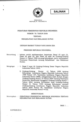PRESIEE:N
R E P U B L I K INDONESIA
PERATURAN PEMERINTAH REPUBLIK INDONESIA
NOMOR 76 TAHUN 2008
TENTANG
REHABILITASI DAN REKLAMASI HUTAN
DENGAN RAHMAT TUHAN YANG MAHA ESA
PRESIDEN REPUBLIK.INDONESIA,
Menimbang : bahwa untuk melaksanakan ketentuan Pasal 42 ayat (3),
Pasal 44 ayat (3), dan Pasal 45 ayat (4) Undang-Undang
Nomor 4 1 Tahun 1999 tentang Kehutanan, perlu menetapkan
Peraturan Pemerintah tentang Rehabilitasi dan Reklamasi
Hutan;
Mengingat : 1. Pasal 5 ayat (2) Undang-Undang Dasar Negara Republik
Indonesia Tahun 1945;
Undang-Undang Nomor 41 Tahun 1999 tentang
Kehutanan (Lembaran Negara Republik Indonesia Tahun
1999 Nomor 167, Tambahan Lembaran Negara Republik
Indonesia Nomor 3888), sebagaimana telah diubah dengan
Undang-Undang Nomor 19 Tahun 2004 tentang Penetapan
Peraturan Pemerintah Pengganti Undang-Undang Nomor 1
Tahun 2004 tentang Perubahan Atas Undang-Undang
Nomor 41 Tahun 1999 tentang Kehutanan menjadi
Undang-Undang (Lembaran Negara Republik Indonesia
Tahun 2004 Nomor 86, Tambahan Lembaran Negara
Republik Indonesia Nomor 4412);
MEMUTUSKAN:
Menetapkan : PERATURAN PEMERINTAH REPUBLIK INDONESIA TENTANG
REHABILITASI DAN REKLAMASI HUTAN.
BAB I . . .
DISTRIBUSI I1
 