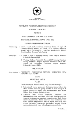 PERATURAN PEMERINTAH REPUBLIK INDONESIA
NOMOR 8 TAHUN 2013
TENTANG
KETELITIAN PETA RENCANA TATA RUANG
DENGAN RAHMAT TUHAN YANG MAHA ESA
PRESIDEN REPUBLIK INDONESIA,
Menimbang : bahwa untuk melaksanakan ketentuan Pasal 14 ayat (7)
Undang-Undang Nomor 26 Tahun 2007 tentang Penataan
Ruang, perlu menetapkan Peraturan Pemerintah tentang
Ketelitian Peta Rencana Tata Ruang;
Mengingat : 1. Pasal 5 ayat (2) Undang-Undang Dasar Negara Republik
Indonesia Tahun 1945;
2. Undang-Undang Nomor 26 Tahun 2007 tentang Penataan
Ruang (Lembaran Negara Republik Indonesia Tahun 2007
Nomor 68, Tambahan Lembaran Negara Republik
Indonesia Nomor 4725);
MEMUTUSKAN:
Menetapkan : PERATURAN PEMERINTAH TENTANG KETELITIAN PETA
RENCANA TATA RUANG.
BAB I
KETENTUAN UMUM
Pasal 1
Dalam Peraturan Pemerintah ini yang dimaksud dengan:
1. Peta adalah suatu gambaran dari unsur-unsur alam dan
atau buatan manusia, yang berada di atas maupun di
bawah permukaan bumi yang digambarkan pada suatu
bidang datar dengan Skala tertentu.
2. Ketelitian Peta adalah ketepatan, kerincian dan
kelengkapan data, dan/atau informasi georeferensi dan
tematik, sehingga merupakan penggabungan dari sistem
referensi geometris, Skala, akurasi, atau kerincian basis
data, format penyimpanan secara digital termasuk kode
unsur, penyajian kartografis mencakup simbol, warna,
arsiran dan notasi, serta kelengkapan muatan Peta.
3. Skala . . .
 