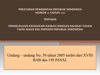 PERATURAN PEMERINTAH REPUBLIK INDONESIA 
NOMOR 58 TAHUN 2005 
TENTANG 
PENGELOLAAN KEUANGAN DAERAH DENGAN RAHMAT TUHAN 
YANG MAHA ESA PRESIDEN REPUBLIK INDONESIA. 
Undang – undang No. 58 tahun 2005 terdiri dari XVIII 
BAB dan 158 PASAL 
 