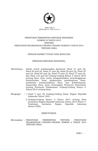 PERATURAN PEMERINTAH REPUBLIK INDONESIA
NOMOR 43 TAHUN 2014
TENTANG
PERATURAN PELAKSANAAN UNDANG-UNDANG NOMOR 6 TAHUN 2014
TENTANG DESA
DENGAN RAHMAT TUHAN YANG MAHA ESA
PRESIDEN REPUBLIK INDONESIA,
Menimbang : bahwa untuk melaksanakan ketentuan Pasal 31 ayat (3),
Pasal 40 ayat (4), Pasal 47 ayat (6), Pasal 50 ayat (2), Pasal 53
ayat (4), Pasal 66 ayat (5), Pasal 75 ayat (3), Pasal 77 ayat (3),
dan Pasal 118 ayat (6) Undang-Undang Nomor 6 Tahun 2014
tentang Desa serta untuk mengoptimalkan penyelenggaraan
Pemerintahan Desa, pelaksanaan pembangunan Desa,
pembinaan kemasyarakatan Desa, dan pemberdayaan
masyarakat Desa, perlu menetapkan Peraturan Pemerintah
tentang Peraturan Pelaksanaan Undang-Undang Nomor 6
Tahun 2014 tentang Desa;
Mengingat : 1. Pasal 5 ayat (2) Undang-Undang Dasar Negara Republik
Indonesia Tahun 1945;
2. Undang-Undang Nomor 6 Tahun 2014 tentang Desa
(Lembaran Negara Republik Indonesia Tahun 2014 Nomor 7,
Tambahan Lembaran Negara Republik Indonesia
Nomor 5495);
MEMUTUSKAN:
Menetapkan : PERATURAN PEMERINTAH TENTANG PERATURAN
PELAKSANAAN UNDANG-UNDANG NOMOR 6 TAHUN 2014
TENTANG DESA.
BAB I . . .
 
