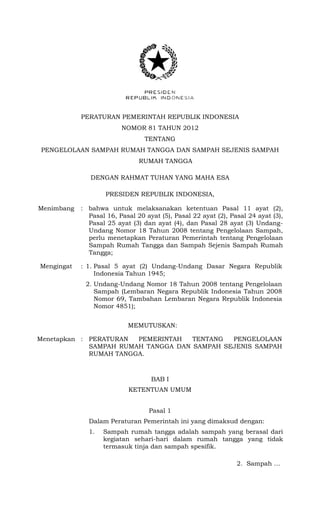 PERATURAN PEMERINTAH REPUBLIK INDONESIA
NOMOR 81 TAHUN 2012
TENTANG
PENGELOLAAN SAMPAH RUMAH TANGGA DAN SAMPAH SEJENIS SAMPAH
RUMAH TANGGA
DENGAN RAHMAT TUHAN YANG MAHA ESA
PRESIDEN REPUBLIK INDONESIA,
Menimbang : bahwa untuk melaksanakan ketentuan Pasal 11 ayat (2),
Pasal 16, Pasal 20 ayat (5), Pasal 22 ayat (2), Pasal 24 ayat (3),
Pasal 25 ayat (3) dan ayat (4), dan Pasal 28 ayat (3) Undang-
Undang Nomor 18 Tahun 2008 tentang Pengelolaan Sampah,
perlu menetapkan Peraturan Pemerintah tentang Pengelolaan
Sampah Rumah Tangga dan Sampah Sejenis Sampah Rumah
Tangga;
Mengingat : 1. Pasal 5 ayat (2) Undang-Undang Dasar Negara Republik
Indonesia Tahun 1945;
2. Undang-Undang Nomor 18 Tahun 2008 tentang Pengelolaan
Sampah (Lembaran Negara Republik Indonesia Tahun 2008
Nomor 69, Tambahan Lembaran Negara Republik Indonesia
Nomor 4851);
MEMUTUSKAN:
Menetapkan : PERATURAN PEMERINTAH TENTANG PENGELOLAAN
SAMPAH RUMAH TANGGA DAN SAMPAH SEJENIS SAMPAH
RUMAH TANGGA.
BAB I
KETENTUAN UMUM
Pasal 1
Dalam Peraturan Pemerintah ini yang dimaksud dengan:
1. Sampah rumah tangga adalah sampah yang berasal dari
kegiatan sehari-hari dalam rumah tangga yang tidak
termasuk tinja dan sampah spesifik.
2. Sampah …
 
