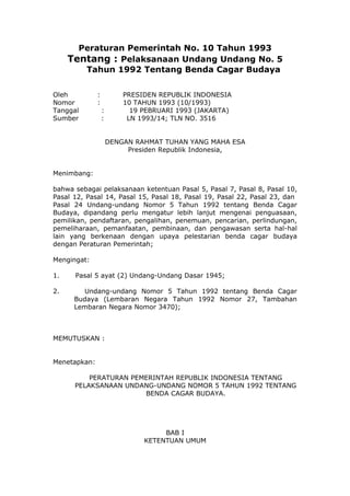 Peraturan Pemerintah No. 10 Tahun 1993
Tentang : Pelaksanaan Undang Undang No. 5
Tahun 1992 Tentang Benda Cagar Budaya
Oleh
Nomor
Tanggal
Sumber

:
:
:
:

PRESIDEN REPUBLIK INDONESIA
10 TAHUN 1993 (10/1993)
19 PEBRUARI 1993 (JAKARTA)
LN 1993/14; TLN NO. 3516
DENGAN RAHMAT TUHAN YANG MAHA ESA
Presiden Republik Indonesia,

Menimbang:
bahwa sebagai pelaksanaan ketentuan Pasal 5, Pasal 7, Pasal 8, Pasal 10,
Pasal 12, Pasal 14, Pasal 15, Pasal 18, Pasal 19, Pasal 22, Pasal 23, dan
Pasal 24 Undang-undang Nomor 5 Tahun 1992 tentang Benda Cagar
Budaya, dipandang perlu mengatur lebih lanjut mengenai penguasaan,
pemilikan, pendaftaran, pengalihan, penemuan, pencarian, perlindungan,
pemeliharaan, pemanfaatan, pembinaan, dan pengawasan serta hal-hal
lain yang berkenaan dengan upaya pelestarian benda cagar budaya
dengan Peraturan Pemerintah;
Mengingat:
1.

Pasal 5 ayat (2) Undang-Undang Dasar 1945;

2.

Undang-undang Nomor 5 Tahun 1992 tentang Benda Cagar
Budaya (Lembaran Negara Tahun 1992 Nomor 27, Tambahan
Lembaran Negara Nomor 3470);

MEMUTUSKAN :
Menetapkan:
PERATURAN PEMERINTAH REPUBLIK INDONESIA TENTANG
PELAKSANAAN UNDANG-UNDANG NOMOR 5 TAHUN 1992 TENTANG
BENDA CAGAR BUDAYA.

BAB I
KETENTUAN UMUM

 