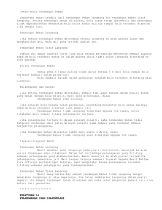 Jenis-jenis Tendangan Bebas

  Tendangan Bebas terdiri dari tendangan bebas langsung dan tendangan bebas tidak
langsung. Ketika tendangan bebas dilakukan, bola harus tetap (berhenti) dan penendang
tidak diperbolehkan menyentuh bola untuk kedua kalinya sampai bola tersebut disentuh
oleh pemain lain.

 Tendangan Bebas Langsung

  Jika sebuah tendangan bebas ditendang secara langsung ke arah gawang lawan dan
menghasilkan gol, maka gol yang terjadi adalah sah.

 Tendangan Bebas Tidak Langsung

  Sebuah gol dapat dicetak hanya jika bola secara bergantian menyentuh pemain lainnya
sebelum bola tersebut masuk ke dalam gawang (bola tidak boleh langsung ditendang ke
arah gawang)

 Posisi Tendangan Bebas

  ·          Semua pemain lawan paling tidak garus berada 5 m dari bola sampai bola
tersebut kembali dalam permainan;
  ·          Bola kembali berada dalam permainan setelah bola tersebut ditendang atau
disentuh.

 Pelanggaran dan Sanksi

  Jika ketika tendangan bebas dilakukan, pemain tim lawan berada dalam posisi jarak
yang dekat dengan bola melebihi dari yang ditentukan, maka:
  ·          Tendangan bebas akan diulang.

  Jika setelah bola berada dalam permainan, penendang menyentuh bola kedua kalinya
sebelum bola tersebut disentuh oleh pemain lai:
  ·          Tendangan bebas tidak langsung diberikan kepada tim lawan, untuk
dilakukan dari tempat dimana pelanggaran terjadi.

  Jika pelanggaran terjadi di dalam wilayah pinalti, maka tendangan bebas tidak
langsung dilakukan dari garis wilayah pinalti pada tempat yang terdekat dimana
terjadinya pelanggaran.

 Jika tendangan bebas dilakukan lebih dari waktu 4 detik, maka:
 ·          Tendangan bebas tidak langsung akan diberikan kepada tim lawan.

 Isyarat-Iisyarat Wasit

  Tendangan Bebas Langsung
  ·          Wasit menahan satu tangannya pada posisi horizontal, menunjuk ke arah
posisi tendangan akan dilakukan. Dalam hal terjadinya pelanggaran yang dihitung
sebagai pelanggaran yang diakumulasikan, Wasit menunjuk ke arah posisi terjadinya
pelanggaran, sementara jari dari tangan lainnya memberi isyarat kepada Wasit Ketiga
atau offisial pertandingan lainnya, agar mengetahui bahwa pelanggaran tersebut
dihitung sebagai pelanggaran yang diakumulasikan.

  Tendangan Bebas Tidak Langsung
  ·          Wasit mengindikasikan sebuah tendangan bebas tidak langsung dengan
menaikkan lengannya di atas kepalanya. Dia tetap membiarkan tangannya dalam posisi
seperti itu sampai tendangan telah dilakukan dan bola telah menyentuh pemain lain atau
keluar dari permainan.

 ********************

 PERATURAN 14
 PELANGGARAN YANG DIAKUMULASI
 