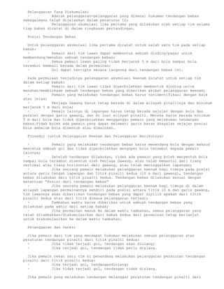 Pelanggaran Yang Diakumulasi
  ·          Adalah pelanggaran-pelanggaran yang dikenai hukuman tendangan bebas
sebagaimana telah dijelaskan dalam peraturan 12;
  ·          Pelanggaran akumulasi lima pertama yang dilakukan oleh setiap tim selama
tiap babak dicatat di dalam ringkasan pertandingan.

 Posisi Tendangan Bebas

  Untuk pelanggaran akumulasi lima pertama dicatat untuk salah satu tim pada setiap
babak:
  ·          Pemain dari tim lawan dapat membentuk sebuah dinding/pagar untuk
membendung/menahan sebuah tendangan bebas;
  ·          Semua pemain lawan paling tidak berjarak 5 m dari bola sampai bola
tersebut kembali berada dalam permainan;
  ·          Gol dapat tercipta secara langsung dari tendangan bebas ini.

  Pada permulaan terjadinya pelanggaran akumulasi keenam dicatat untuk setiap tim
dalam setiap babak:
  ·          Pemain dari tim lawan tidak diperbolehkan membentuk dinding untuk
menahan/memblokade sebuah tendangan bebas yang diberikan akibat pelanggaran keenam;
  ·          Pemain yang melakukan tendangan bebas harus teridentifikasi dengan baik
atau jelas;
  ·          Penjaga Gawang harus tetap berada di dalam wilayah pinaltinya dan minimum
berjarak 5 m dari bola;
  ·          Pemain lainnya di lapangan harus tetap berada sejajar dengan bola dan
paralel dengan garis gawang, dan di luar wilayah pinalti. Mereka harus berada minimum
5 m dari bola dan tidak diperbolehkan mengganggu pemain yang melakukan tendangan
bebas.Tidak boleh ada pemain yang dapat melewati garis batas khayalan sejajar posisi
bola sebelum bola disentuh atau dimainkan.

 Prosedur (untuk Pelanggaran Keenam dan Pelanggaran Berikutnya)

  ·          Pemain yang melakukan tendangan bebas harus menendang bola dengan maksud
mencetak sebuah gol dan tidak diperbolehkan mengoper bola tersebut kepada pemain
lainnya;
  ·          Setelah tendangan dilakukan, tidak ada pemain yang boleh menyentuh bola
sampai bola tersebut disentuh oleh Penjaga Gawang, atau telah memantul dari tiang
vertikal atau tiang horizontal dari gawang, atau telah meninggalkan lapangan;
  ·          Jika seorang pemain melakukan pelanggaran keenam bagi timnya pada posisi
antara garis tengah lapangan dan titik pinalti kedua (10 m dari gawang), tendangan
bebas dilakukan dari titik pinalti kedua. Tendangan bebas dilakukan sesuai dengan
ketentuan “Posisi dari tendangan bebas”
  ·          Jika seorang pemain melakukan pelanggaran keenam bagi timnya di dalam
wilayah lapangan permainannya sendiri pada posisi antara titik 10 m dan garis gawang,
tim lawannya akan diberiikan tendangan bebas yang dapat dipilih apakah dari titik
pinalti kedua atau dari titik dimana pelanggaran terjadi;
  ·          Tambahan waktu harus diberikan untuk sebuah tendangan bebas yang
dilakukan pada akhir dari setiap babak;
  ·          Jika permainan masuk ke dalam waktu tambahan, semua pelanggaran yang
telah ditambahkan/diakumulasikan dari babak kedua dari permainan tetap berlanjut
untuk diakumulasikan ke dalam waktu tambahan.

 Pelanggaran dan Sanksi

  Jika pemain dari tim yang mendapat hukuman melakukan sebuah pelanggaran atas
peraturan tendangan pinalti dari titik pinalti kedua:
  ·          Jika tidak terjadi gol, tendangan akan diulang;
  ·          Jika terjadi gol, tendangan tidak perlu diulang.

  Jika pemain rekan satu tim si penendang melakukan pelanggaran peraturan tendangan
pinalti dari titik pinalti kedua:
  ·          Jika terjadi gol, tendangandiulang;
  ·          Jika tidak terjadi gol, tendangan tidak diulang.

 Jika pemain yang melakukan tendangan melanggar peraturan tendangan pinalti dari
 