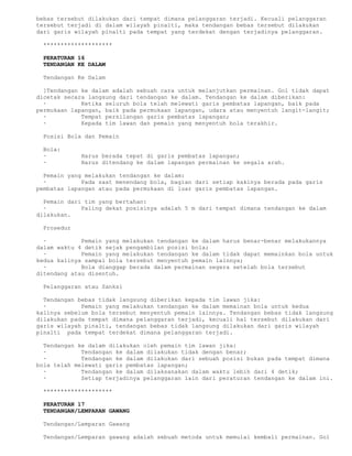 bebas tersebut dilakukan dari tempat dimana pelanggaran terjadi. Kecuali pelanggaran
tersebut terjadi di dalam wilayah pinalti, maka tendangan bebas tersebut dilakukan
dari garis wilayah pinalti pada tempat yang terdekat dengan terjadinya pelanggaran.

 ********************

 PERATURAN 16
 TENDANGAN KE DALAM

 Tendangan Ke Dalam

  ]Tendangan ke dalam adalah sebuah cara untuk melanjutkan permainan. Gol tidak dapat
dicetak secara langsung dari tendangan ke dalam. Tendangan ke dalam diberikan:
  ·          Ketika seluruh bola telah melewati garis pembatas lapangan, baik pada
permukaan lapangan, baik pada permukaan lapangan, udara atau menyentuh langit-langit;
  ·          Tempat persilangan garis pembatas lapangan;
  ·          Kepada tim lawan dan pemain yang menyentuh bola terakhir.

 Posisi Bola dan Pemain

 Bola:
 ·          Harus berada tepat di garis pembatas lapangan;
 ·          Harus ditendang ke dalam lapangan permainan ke segala arah.

  Pemain yang melakukan tendangan ke dalam:
  ·          Pada saat menendang bola, bagian dari setiap kakinya berada pada garis
pembatas lapangan atau pada permukaan di luar garis pembatas lapangan.

  Pemain dari tim yang bertahan:
  ·          Paling dekat posisinya adalah 5 m dari tempat dimana tendangan ke dalam
dilakukan.

 Prosedur

  ·          Pemain yang melakukan tendangan ke dalam harus benar-benar melakukannya
dalam waktu 4 detik sejak pengambilan posisi bola;
  ·          Pemain yang melakukan tendangan ke dalam tidak dapat memainkan bola untuk
kedua kalinya sampai bola tersebut menyentuh pemain lainnya;
  ·          Bola dianggap berada dalam permainan segera setelah bola tersebut
ditendang atau disentuh.

 Pelanggaran atau Sanksi

  Tendangan bebas tidak langsung diberikan kepada tim lawan jika:
  ·          Pemain yang melakukan tendangan ke dalam memainan bola untuk kedua
kalinya sebelum bola tersebut menyentuh pemain lainnya. Tendangan bebas tidak langsung
dilakukan pada tempat dimana pelanggaran terjadi, kecuali hal tersebut dilakukan dari
garis wilayah pinalti, tendangan bebas tidak langsung dilakukan dari garis wilayah
pinalti pada tempat terdekat dimana pelanggaran terjadi.

  Tendangan ke dalam dilakukan oleh pemain tim lawan jika:
  ·          Tendangan ke dalam dilakukan tidak dengan benar;
  ·          Tendangan ke dalam dilakukan dari sebuah posisi bukan pada tempat dimana
bola telah melewati garis pembatas lapangan;
  ·          Tendangan ke dalam dilaksanakan dalam waktu lebih dari 4 detik;
  ·          Setiap terjadinya pelanggaran lain dari peraturan tendangan ke dalam ini.

 ********************

 PERATURAN 17
 TENDANGAN/LEMPARAN GAWANG

 Tendangan/Lemparan Gawang

 Tendangan/Lemparan gawang adalah sebuah metoda untuk memulai kembali permainan. Gol
 
