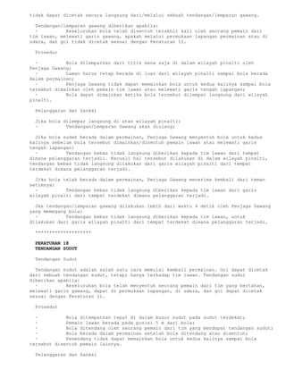 tidak dapat dicetak secara langsung dari/melalui sebuah tendangan/lemparan gawang.

  Tendangan/lemparan gawang diberikan apabila:
  ·          Keseluruhan bola telah disentuh terakhir kali oleh seorang pemain dari
tim lawan, melewati garis gawang, apakah melalui permukaan lapangan permainan atau di
udara, dan gol tidak dicetak sesuai dengan Peraturan 11.

 Prosedur

  ·          Bola dilemparkan dari titik mana saja di dalam wilayah pinalti oleh
Penjaga Gawang;
  ·          Lawan harus tetap berada di luar dari wilayah pinalti sampai bola berada
dalam permainan;
  ·          Penjaga Gawang tidak dapat memainkan bola untuk kedua kalinya sampai bola
tersebut dimainkan oleh pemain tim lawan atau melewati garis tengah lapangan;
  ·          Bola dapat dimainkan ketika bola tersebut dilempar langsung dari wilayah
pinalti.

 Pelanggaran dan Sanksi

 Jika bola dilempar langsung di atas wilayah pinalti:
 ·          Tendangan/Lemparan Gawang akan diulang;

  Jika bola sudah berada dalam permainan, Penjaga Gawang menyentuh bola untuk kedua
kalinya sebelum bola tersebut dimainkan/disentuh pemain lawan atau melewati garis
tengah lapangan:
  ·          Tendangan bebas tidak langsung diberikan kepada tim lawan dari tempat
dimana pelanggaran terjadii. Kecuali hal tersebut dilakukan di dalam wilayah pinalti,
tendangan bebas tidak langsung dilakukan dari garis wilayah pinalti dari tempat
terdekat dimana pelanggaran terjadi.

  Jika bola telah berada dalam permainan, Penjaga Gawang menerima kembali dari teman
setimnya:
  ·          Tendangan bebas tidak langsung diberikan kepada tim lawan dari garis
wilayah pinalti dari tempat terdekat dimana pelanggaran terjadi.

  Jka tendangan/lemparan gawang dilakukan lebih dari waktu 4 detik oleh Penjaga Gawang
yang memegang bola:
  ·          Tendangan bebas tidak langsung diberikan kepada tim lawan, untuk
dilakukan dari garis wilayah pinalti dari tempat terdekat dimana pelanggaran terjadi.

 ********************

 PERATURAN 18
 TENDANGAN SUDUT

 Tendangan Sudut

  Tendangan sudut adalah salah satu cara memulai kembali permainan. Gol dapat dicetak
dari sebuah tendangan sudut, tetapi hanya terhadap tim lawan. Tendangan sudut
diberikan apabila:
  ·          Keseluruhan bola telah menyentuh seorang pemain dari tim yang bertahan,
melewati garis gawang, dapat di permukaan lapangan, di udara, dan gol dapat dicetak
sesuai dengan Peraturan 11.

 Prosedur

  ·          Bola ditempatkan tepat di dalam busur sudut pada sudut terdekat;
  ·          Pemain lawan berada pada posisi 5 m dari bola;
  ·          Bola ditendang oleh seorang pemain dari tim yang mendapat tendangan sudut;
  ·          Bola berada dalam permainan setelah bola ditendang atau disentuh;
  ·          Penendang tidak dapat memainkan bola untuk kedua kalinya sampai bola
tersebut disentuh pemain lainnya.

 Pelanggaran dan Sanksi
 