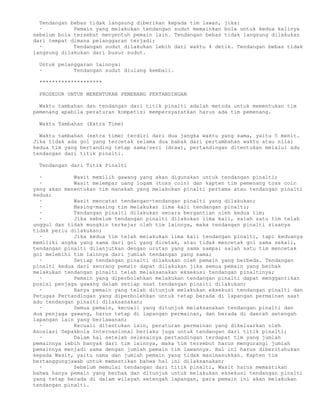 Tendangan bebas tidak langsung diberikan kepada tim lawan, jika:
  ·          Pemain yang melakukan tendangan sudut memainkan bola untuk kedua kalinya
sebelum bola tersebut menyentuh pemain lain. Tendangan bebas tidak langsung dilakukan
dari tempat dimana pelanggaran terjadi;
  ·          Tendangan sudut dilakukan lebih dari waktu 4 detik. Tendangan bebas tidak
langsung dilakukan dari busur sudut.

 Untuk pelanggaran lainnya:
 ·          Tendangan sudut diulang kembali.

 ********************

 PROSEDUR UNTUK MENENTUKAN PEMENANG PERTANDINGAN

  Waktu tambahan dan tendangan dari titik pinalti adalah metoda untuk mementukan tim
pemenang apabila peraturan kompetisi mempersyaratkan harus ada tim pemenang.

 Waktu Tambahan (Extra Time)

  Waktu tambahan (extra time) terdiri dari dua jangka waktu yang sama, yaitu 5 menit.
Jika tidak ada gol yang tercetak selama dua babak dari pertambahan waktu atau nilai
kedua tim yang bertanding tetap sama/seri (draw), pertandingan ditentukan melalui adu
tendangan dari titik pinalti.

 Tendangan dari Titik Pinalti

  ·          Wasit memilih gawang yang akan digunakan untuk tendangan pinalti;
  ·          Wasit melempar uang logam (toss coin) dan kapten tim pemenang toss coin
yang akan menentukan tim manakah yang melakukan pinalti pertama atau tendangan pinalti
kedua;
  ·          Wasit mencatat tendangan-tendangan pinalti yang dilakukan;
  ·          Masing-masing tim melakukan lima kali tendangan pinalti;
  ·          Tendangan pinalti dilakukan secara bergantian oleh kedua tim;
  ·          Jika sebelum tendangan pinalti dilakukan lima kali, salah satu tim telah
unggul dan tidak mungkin terkejar oleh tim lainnya, maka tendangan pinalti sisanya
tidak perlu dilakukan;
  ·          Jika kedua tim telah melakukan lima kali tendangan pinalti, tapi keduanya
memiliki angka yang sama dari gol yang dicetak, atau tidak mencetak gol sama sekali,
tendangan pinalti dilanjutkan dengan urutan yang sama sampai salah satu tim mencetak
gol melebihi tim lainnya dari jumlah tendangan yang sama;
  ·          Setiap tendangan pinalti dilakukan oleh pemain yang berbeda. Tendangan
pinalti kedua dari seorang pemain dapat dilakukan jika semua pemain yang berhak
melakukan tendangan pinalti telah melaksanakan eksekusi tendangan pinaltinya;
  ·          Pemain yang diperbolehkan melakukan tendangan pinalti dapat menggantikan
posisi penjaga gawang dalam setiap saat tendangan pinalti dilakukan;
  ·          Hanya pemain yang telah ditunjuk melakukan eksekusi tendangan pinalti dan
Petugas Pertandingan yang diperbolehkan untuk tetap berada di lapangan permainan saat
adu tendangan pinalti dilaksanakan;
  ·          Semua pemain, kecuali yang ditunjuk melaksanakan tendangan pinalti dan
dua penjaga gawang, harus tetap di lapangan permainan, dan berada di daerah setengah
lapangan lain yang berlawanan;
  ·          Kecuali ditentukan lain, peraturan permainan yang dikeluarkan oleh
Asosiasi Sepakbola Internasional berlaku juga untuk tendangan dari titik pinalti;
  ·          Dalam hal setelah selesainya pertandingan terdapat tim yang jumlah
pemainnya lebih banyak dari tim lainnya, maka tim tersebut harus mengurangi jumlah
pemainnya menjadi sama dengan jumlah pemain tim lawannya. Hal ini harus diberitahukan
kepada Wasit, yaitu nama dan jumlah pemain yang tidak masimasukkan. Kapten tim
bertanggungjawab untuk memastikan bahwa hal ini dilaksanakan;
  ·          Sebelum memulai tendangan dari titik pinalti, Wasit harus memastikan
bahwa hanya pemain yang berhak dan ditunjuk untuk melakukan eksekusi tendangan pinalti
yang tetap berada di dalam wilayah setengah lapangan, para pemain ini akan melakukan
tendangan pinalti.
 