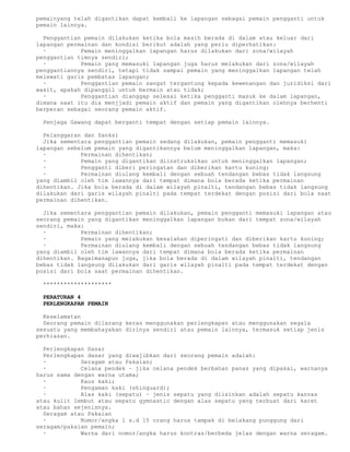 pemainyang telah digantikan dapat kembali ke lapangan sebagai pemain pengganti untuk
pemain lainnya.

  Penggantian pemain dilakukan ketika bola masih berada di dalam atau keluar dari
lapangan permainan dan kondisi berikut adalah yang perlu diperhatikan:
  ·          Pemain meninggalkan lapangan harus dilakukan dari zona/wilayah
penggantian timnya sendiri;
  ·          Pemain yang memasuki lapangan juga harus melakukan dari zona/wilayah
penggantiannya sendiri, tetapi tidak sampai pemain yang meninggalkan lapangan telah
melewati garis pembatas lapangan;
  ·          Penggantian pemain sangat tergantung kepada kewenangan dan juridiksi dari
wasit, apakah dipanggil untuk bermain atau tidak;
  ·          Penggantian dianggap selesai ketika pengganti masuk ke dalam lapangan,
dimana saat itu dia menjjadi pemain aktif dan pemain yang digantikan olehnya berhenti
berperan sebagai seorang pemain aktif.

 Penjaga Gawang dapat berganti tempat dengan setiap pemain lainnya.

  Pelanggaran dan Sanksi
  Jika sementara penggantian pemain sedang dilakukan, pemain pengganti memasuki
lapangan sebelum pemain yang digantikannya belum meninggalkan lapangan, maka:
  ·          Permainan dihentikan;
  ·          Pemain yang digantikan diinstruksikan untuk meninggalkan lapangan;
  ·          Pengganti diberi peringatan dan diberikan kartu kuning;
  ·          Permainan diulang kembali dengan sebuah tendangan bebas tidak langsung
yang diambil oleh tim lawannya dari tempat dimana bola berada ketika permainan
dihentikan. Jika bola berada di dalam wilayah pinalti, tendangan bebas tidak langsung
dilakukan dari garis wilayah pinalti pada tempat terdekat dengan posisi dari bola saat
permainan dihentikan.

  Jika sementara penggantian pemain dilakukan, pemain pengganti memasuki lapangan atau
seorang pemain yang digantikan meninggalkan lapangan bukan dari tempat zona/wilayah
sendiri, maka:
  ·          Permainan dihentikan;
  ·          Pemain yang melakukan kesalahan diperingati dan diberikan kartu kuning;
  ·          Permainan diulang kembali dengan sebuah tendangan bebas tidak langsung
yang diambil oleh tim lawannya dari tempat dimana bola berada ketika permainan
dihentikan. Bagaimanapun juga, jika bola berada di dalam wilayah pinalti, tendangan
bebas tidak langsung dilakukan dari garis wilayah pinalti pada tempat terdekat dengan
posisi dari bola saat permainan dihentikan.

 ********************

 PERATURAN 4
 PERLENGKAPAN PEMAIN

  Keselamatan
  Seorang pemain dilarang keras menggunakan perlengkapan atau menggunakan segala
sesuatu yang membahayakan dirinya sendiri atau pemain lainnya, termasuk setiap jenis
perhiasan.

  Perlengkapan Dasar
  Perlengkapan dasar yang diwajibkan dari seorang pemain adalah:
  ·          Seragam atau Pakaian;
  ·          Celana pendek – jika celana pendek berbahan panas yang dipakai, warnanya
harus sama dengan warna utama;
  ·          Kaus kaki;
  ·          Pengaman kaki (shinguard);
  ·          Alas kaki (sepatu) – jenis sepatu yang diizinkan adalah sepatu kanvas
atau kulit lembut atau sepatu gymnastic dengan alas sepatu yang terbuat dari karet
atau bahan sejenisnya.
  Seragam atau Pakaian
  ·          Nomor/angka 1 s.d 15 orang harus tampak di belakang punggung dari
seragam/pakaian pemain;
  ·          Warna dari nomor/angka harus kontras/berbeda jelas dengan warna seragam.
 