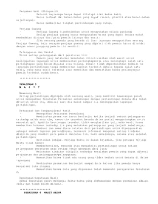 Pengaman kaki (Shinguard)
  ·          Seluruh bagiannya hanya dapat ditutupi oleh kakus kaki;
  ·          Harus terbuat dai bahan-bahan yang layak (karet, plastik atau bahan-bahan
sejenisnya);
  ·          Harus memberikan tingkat perlindungan yang cukup.

  Penjaga Gawang
  ·          Penjaga Gawang diperbolehkan untuk menggunakan celana panjang;
  ·          Setiap penjaga gawang harus menggunakan warna yang dapat secara mudah
membedakan dirinya dari para pemain lainnya dan wasit;
  ·          Jika seorang pemain yang berada di luar lapangan menggantikan seorang
Penjaga Gawang, baju seragam penjaga gawang yang dipakai oleh pemain harus ditandai
dengan nomor punggung pemain itu sendiri.

  Pelanggaran dan Sanksi
  Untuk setiap pelanggaran dari peraturan ini:
  ·          Pemain yang melakukan kesalahan diinstruksikan oleh wasit untuk
meninggalkan lapangan untuk membenarkan perlengkapannya atau melengkapi salah satu
perlengkapan yang belum dipakai atau hilang. Pemain tidak diperbolehkan kembali ke
lapangan pertandingan tanpa memberikan laporan terlebih dahulu kepada salah satu
wasit, yang mana wasit tersebut akan memeriksa dan memastikan bahwa perlengkapan
pemain tersebut sudah benar.

  ********************

  PERATURAN 5
  W A S I T

  Wewenang Wasit
  Setiap pertandingan dipimpin oleh seorang wasit, yang memiliki kewenangan penuh
untuk menegakkan Peraturan Permainan sehubungan dengan pertandingan dimana dia telah
ditunjuk untuk itu, dimulai saat dia masuk sampai dia meninggalkan lapangan
pertandingan.

   Kekuasaan dan Tanggungjawab Wasit
   ·          Menegakkan Peraturan Permainan;
   ·          Membiarkan permainan terus berlanjut ketika terjadi sebuah pelanggaran
terhadap salah satu tim, namun tim tersebut berada dalam posisi menguntungkan untuk
mencetak gol. Apabila keuntungan tersebut tidak menghasilkan gol, maka wasit harus
memberikan hukuman terhadap tim yang melakukan pelanggaran yang terjadi sebelumnya;
   ·          Membuat dan memelihara catatan dari pertandingan untuk dipergunakian
sebagai sebuah laporan pertandingan, termasuk informasi mengenai setiap tindakan
disiplin yang diambil para pemain dan/atau tim, baik sebelumnya, selama atau setelah
pertandingan;
   ·          Bertindak sebagai Penjaga Waktu di dalam kejadian, jika petugas Penjaga
Waktu tidak hadir;
   ·          Memberhentikan, menunda atau mengakhiri pertandingan untuk setiap
pelanggaran peraturan atau setiap jenis gangguan dari luar;
   ·          Melakukan tindakan disiplin terhadap kesalahan pemain yang dapat dikenai
peringatan dan pelanggaran-pelanggaran;
   ·          Mamastikan bahwa tidak ada orang yang tidak berhak untuk berada di dalam
lapangan;
   ·          Nenbiarkan permainan berlanjut sampai bola keluar jika pemain hanya
mengalami luka ringan;
   ·          Memastikan bahwa bola yang digunakan telah memenuhi persyaratan Peraturan
2.

  Keputusan-keputusan Wasit
  Semua keputusan wasit mengenai fakta-fakta yang berhubungan dengan permainan adalah
final dan tidak boleh dirubah.

  ********************
     PERATURAN 6 WASIT KEDUA
 