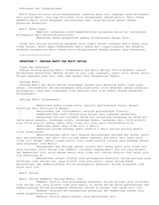 Kekuasaan dan Tanggungjawab

  Wasit Kedua ditunjuk untuk melaksanakan tugasnya pada sisi lapangan yang berlawanan
dari posisi Wasit. Dia juga diizinkan untuk menggunakan sebuah peluit. Wasit Kedua
membantu Wasit untuk mengawasi pertandingan agar tetap berjalan sesuai dengan
Peraturan Permainan.

  Wasit Kedua juga:
  ·          Memiliki kekuasaan untuk memberhentikan permainan dalam hal terjadinya
pelanggaran dari peraturan-peraturan;
  ·          Memasikan bahwa penggantian pemain dilaksanakan dengan baik.

  Dalam hasl sering terjadinya gangguan yang timbul akibat tindakan Wasit Kedua yang
tidak sesuai, Wasit dapat membebaskan Wasit Kedua dari tugas-tugasnya dan mengatur
diadakan penggantian Wasit Kedua serta melaporkannya kepada pejabat yang berwenang.

 ********************

 PERATURAN 7    PENJAGA WAKTU DAN WASIT KETIGA

  Tugas dan Kewajiban
  Adanya seorang penjaga Waktu (Timekeeper) dan Wasit Ketiga (Third Reefeee) adalah
berdasarkan penunjukan. Mereka duiduk di sisi luar lapangan, tegak lurus dengan Garis
Tengah Lapangan pada sisi yang sama dengan Zona Penggantian Pemain.

  Penjaga Waktu
  Penjaga Waktu dan Wasit Ketiga dilengkapi dengan alat penunjuk waktu (jam) yang
sesuai (chronometer) dan perlengkapan yang diperlukan untuk menandai adanya akumulasi
pelanggaran, yang akan disediakan oleh asosiasi atau klub tempat dimana permainan
dilaksanakan.

 Penjaga Waktu (Timekeeper)

  ·          Memastikan bahwa jangka waktu (durasi) pertandingan sesuai dengan
ketentuan dari Peraturan 8 dengan:
  -          menjalankan jam (chronometer) setelah pertandingan dimulai;
  -          memberhentikan waktu ketika bola keluar dari lapangan permainan;
  -          mengulangi hal-hal tersebut dalam hal terjadinya tendangan ke dalam gol
(bola masuk gawang), tendangan sudut, tendangan bebas, tendangan dari titik pinalti
atau titik pinalti kedua, waktu sela (time out) atau wasit menjatuhkan bola.
  ·          Memeriksa waktu sela (time out) 1 menit;
  ·          Memeriksa priode hukuman waktu efektif 2 menit ketika seorang pemain
telah dikeluarkan;
  ·          Mengindikasikan akhir dari separuh pertandingan pertama dan kedua, akhir
dari pertandingan, dan akhir dari priode waktu tambahan dan akhir dari waktu sela
(time out) dengan sebuah tiupan peluit atau tanda akustik lainnya yang berbeda dengan
yang digunakan oleh Wasit;
  ·          Menyediakan dan menjaga sebuah catatan dari semua waktu sela (time out)
yang tersedia untuk setiap tim, memberi informasi kepada Wasit dan tim yang bermain
dan memberikan izin untuk sebuah waktu sela (time out) ketika diminta oleh salah satu
tim (Peraturan 8)
  ·          Menyediakan sebuah catatan atas pelanggaran akumulasi kelima pertama yang
dilakukan oleh setiap tim, yang dicatat oleh para wasit, dalam setiap babak
pertandingan dan memberitahukan ketika pelanggaran akumulasi kelima dilakukan oleh
salah satu tim.

 Wasit Ketiga

  Wasit ketiga membantu Penjaga Waktu, dia:
  ·          Membuat catatan atas pelanggaran akumulasi kelima pertama yang dilakukan
oleh setiap tim, yang dicatat oleh para wasit, di dalam setiap paruh pertandingan dan
memberitahukan ketika pelanggaran akumulasi kelima dilakukan oleh salah satu tim;
  ·          Membuat catatanm dan penghentian permainan dan memberikan alasan atau
sebab penghentian tersebut;
  ·          Membuat catatan pemain-pemain yang menciptakan gol;
 
