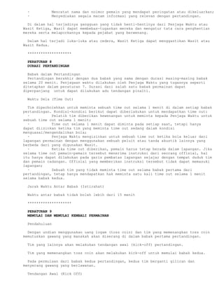 ·          Mencatat nama dan noimor pemain yang mendapat peringatan atau dikeluarkan;
 ·          Menyediakan segala macam informasi yang relevan dengan pertandingan.

  Di dalam hal terjadinya gangguan yang tidak henti-hentinya dari Penjaga Waktu atau
Wasit Ketiga, Wasit dapat membebas-tugaskan mereka dan mengatur tata cara penghentian
mereka serta melaporkannya kepada pejabat yang berwenang.

  Dalam hal terjadi luka-luka atau cedera, Wasit Ketiga dapat menggantikan Wasit atau
Wasit Kedua.

 ********************

 PERATURAN 8
 DURASI PERTANDINGAN

  Babak dalam Pertandingan
  Pertandingan berakhir dengan dua babak yang sama dengan durasi masing-masing babak
selama 20 menit. Penjagaan waktu dilakukan oleh Penjaga Waktu yang tugasnya seperti
ditetapkan dalam peraturan 7. Durasi dari salah satu babak permainan dapat
diperpanjang untuk dapat dilakukan adu tendangan pinalti.

 Waktu Sela (Time Out)

  Tim diperbolehkan untuk meminta sebuah time out selama 1 menit di dalam setiap babak
pertandingan. Kondisi-kondisi berikut dapat diberlakukan untuk mendapatkan time out:
  ·          Pelatih tim diberikan kewenangan untuk meminta kepada Penjaga Waktu untuk
sebuah time out selama 1 menit;
  ·          Time out selama 1 menit dapat diminta pada setiap saat, tetapi hanya
dapat diizinkan ketika tim yang meminta time out sedang dalam kondisi
menguasai/mengendalikan bola;
  ·          Penjaga Waktu mengizinkan untuk sebuah time out ketika bola keluar dari
lapangan permainan dengan menggunakan sebuah peluit atau tanda akustik lainnya yang
berbeda dari yang digunakan Wasit.
  ·          Ketika time out diberikan, pemain harus tetap berada dalam lapangan. Jika
selama time out pemain-pemain tersebut menerima instruksi dari seorang offisial, hal
itu hanya dapat dilakukan pada garis pembatas lapangan sejajar dengan tempat duduk tim
dan pemain cadangan. Offisial yang memberikan instruksi tersebut tidak dapat memasuki
lapangan;
  ·          Sebuah tim yang tidak meminta time out selama babak pertama dari
pertandingan, tetap hanya mendapatkan hak meminta satu kali time out selama 1 menit
selama babak kedua.

 Jarak Waktu Antar Babak (Istirahat)

 Waktu antar babak tidak boleh lebih dari 15 menit

 ********************

 PERATURAN 9
 MEMULAI DAN MEMULAI KEMBALI PERMAINAN

 Pendahuluan

  Dengan undian menggunakan uang logam (toss coin) dan tim yang memenangkan toss coin
memutuskan gawang yang manakah akan diserang di dalam babak pertama pertandingan.

 Tim yang lainnya akan melakukan tendangan awal (kick-off) pertandingan.

 Tim yang memenangkan toss coin akan melakukan kick-off untuk memulai babak kedua.

  Pada permulaan dari babak kedua pertandingan, kedua tim berganti giliran dan
menyerang gawang yang berlawanan.

 Tendangan Awal (Kick Off)
 