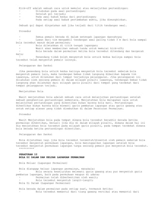 Kick-off adalah sebuah cara untuk memulai atau melanjutkan pertandingan:
 ·          Dilakukan pada awal pertandingan;
 ·          Setelah gol terjadi;
 ·          Pada awal babak kedua dari pertandingan;
 ·          Pada setiap awal babak pertambahan waktu, jika dimungkinkan.

 Sebuah gol dapat dinyatakan sah jika terjadi dari titik tendangan awal.

 Prosedur

  ·          Semua pemain berada di dalam setengah lapangan daerahnya;
  ·          Lawan dari tim mengambil tendangan awal paling tidak 3 m dari bola sampai
bola tersebut masuk dalam permainan;
  ·          Bola diletakkan di titik tengah lapangan;
  ·          Wasit akan memberikan sebuah tanda untuk memulai kick-off;
  ·          Bola berada dalam permainan ketika bola tersebut ditendang dan bergerak
maju;
  ·          Penendang tidak boleh menyentuh bola untuik kedua kalinya sampai bola
tersebut telah menyentuh pemain lainnya.

 Pelanggaran dan Sanksi

  Jika penendang bola untuik kedua kalinya menyentuh bola tersebut sebelum bola
menyentuh pemain lain, maka tendangan bebas tidak langsung diberikan kepada tim
lawannya, untuk dilakukan dari tempat terjadinya pelanggaran. Jika pelanggaran ini
dilakukan oleh seorang pemain di dalam wilayah pinalti lawannya, tendangan bebas tidak
langsung akan dilakukan dari wilayah garis pinalti dari tempat yang terdekat dari
tempat pelanggaran terjadi.

 Menjatuhkan Bola

  Wasit menjatuhkan bola adalah sebuah cara untuk melanjutkan pertandingan setelah
sebuah penghentian pertandingan sementara. Menjatuhkan bola merupakan cara untuk
melanjutkan pertandingan yang dihentikan bukan karena bola mati. Pertandingan
dihentikan bukan karena bola mlewati garis pembatas lapangan atau garis gawang atau
untuk setiap alasan yang tidak disebutkan di dalam Peraturan Permainan.

 Prosedur

  Wasit Menjatuhkan bola pada tempat dimana bola tersebut berakhir berada ketika
permainan dihentikan, kecuali jika dia di dalam wilayah pinalti, dimana dalam hal ini
dia menjatuhkan bola tersebut pada wilayah garis pinalti, pada tempat terdekat dimana
bola berada ketika pertandingan dihentikan.

 Pelanggaran dan Sanksi

  Bola dijatuhkan lagi jika bola tersebut tersentuh/disentuh oleh pemain sebelum bola
tersebut menyentuh permukaan lapangan, bola meninggalkan lapangan setelah bola
tersebut menyentuh permukaan lapangan tanpa seorang pemain pun menyentuh bola tersebut.
  **********

 PERATURAN 10
 BOLA DI DALAM DAN KELUAR LAPANGAN PERMAINAN

 Bola Keluar (Lapangan Permainan)

  Bola dianggap keluar lapangan permainan, manakala:
  ·          Bola secara keseluruhan melewati garis gawang atau pun menyentuh garis
pembatas lapangan, baik pada permukaan maupun di udara;
  ·          Permainan telah diberhentikan oleh wasit;
  ·          Bola tersebut menyentuh langit-langit;
  Bola Di Dalam (Lapangan Permainan)

 Bola berada dalam permainan pada setiap saat, termasuk ketika:
 ·          Bola tersebut memantul dari tiang gawang vertikal atau memantul dari
 