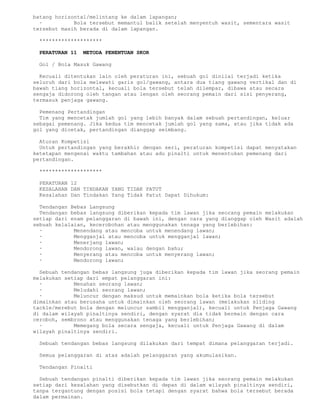 batang horizontal/melintang ke dalam lapangan;
  ·          Bola tersebut memantul balik setelah menyentuh wasit, sementara wasit
tersebut masih berada di dalam lapangan.

 ********************

 PERATURAN 11   METODA PENENTUAN SKOR

 Gol / Bola Masuk Gawang

  Kecuali ditentukan lain oleh peraturan ini, sebuah gol dinilai terjadi ketika
seluruh dari bola melewati garis gol/gawang, antara dua tiang gawang vertikal dan di
bawah tiang horizontal, kecuali bola tersebut telah dilempar, dibawa atau secara
sengaja didorong oleh tangan atau lengan oleh seorang pemain dari sisi penyerang,
termasuk penjaga gawang.

  Pemenang Pertandingan
  Tim yang mencetak jumlah gol yang lebih banyak dalam sebuah pertandingan, keluar
sebagai pemenang. Jika kedua tim mencetak jumlah gol yang sama, atau jika tidak ada
gol yang dicetak, pertandingan dianggap seimbang.

  Aturan Kompetisi
  Untuk pertandingan yang berakhir dengan seri, peraturan kompetisi dapat menyatakan
ketetapan mengenai waktu tambahan atau adu pinalti untuk menentukan pemenang dari
pertandingan.

 ********************

 PERATURAN 12
 KESALAHAN DAN TINDAKAN YANG TIDAK PATUT
 Kesalahan Dan Tindakan Yang Tidak Patut Dapat Dihukum:

  Tendangan Bebas Langsung
  Tendangan bebas langsung diberikan kepada tim lawan jika seorang pemain melakukan
setiap dari enam pelanggaran di bawah ini, dengan cara yang dianggap oleh Wasit adalah
sebuah kelalaian, kecerobohan atau menggunakan tenaga yang berlebihan:
  ·          Menendang atau mencoba untuk menendang lawan;
  ·          Mengganjal atau mencoba untuk mengganjal lawan;
  ·          Menerjang lawan;
  ·          Mendorong lawan, walau dengan bahu;
  ·          Menyerang atau mencoba untuk menyerang lawan;
  ·          Mendorong lawan;

  Sebuah tendangan bebas langsung juga diberikan kepada tim lawan jika seorang pemain
melakukan setiap dari empat pelanggaran ini:
  ·          Menahan seorang lawan;
  ·          Meludahi seorang lawan;
  ·          Meluncur dengan maksud untuk memainkan bola ketika bola tersebut
dimainkan atau berusaha untuk dimainkan oleh seorang lawan (melakukan sliding
tackle/merebut bola dengan meluncur sambil mengganjal), kecuali untuk Penjaga Gawang
di dalam wilayah pinaltinya sendiri, dengan syarat dia tidak bermain dengan cara
ceroboh, sembrono atau menggunakan tenaga yang berlebihan;
  ·          Memegang bola secara sengaja, kecuali untuk Penjaga Gawang di dalam
wilayah pinaltinya sendiri.

 Sebuah tendangan bebas langsung dilakukan dari tempat dimana pelanggaran terjadi.

 Semua pelanggaran di atas adalah pelanggaran yang akumulasikan.

 Tendangan Pinalti

  Sebuah tendangan pinalti diberikan kepada tim lawan jika seorang pemain melakukan
setiap dari kesalahan yang disebutkan di depan di dalam wilayah pinaltinya sendiri,
tanpa tergantung dengan posisi bola tetapi dengan syarat bahwa bola tersebut berada
dalam permainan.
 