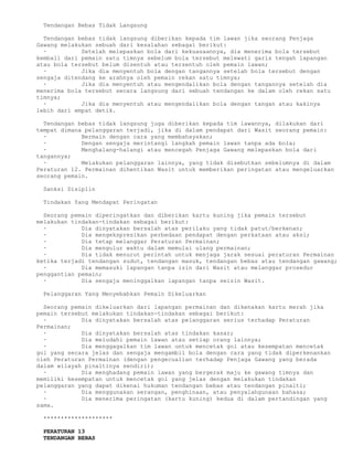 Tendangan Bebas Tidak Langsung

  Tendangan bebas tidak langsung diberikan kepada tim lawan jika seorang Penjaga
Gawang melakukan sebuah dari kesalahan sebagai berikut:
  ·          Setelah melepaskan bola dari kekuasaannya, dia menerima bola tersebut
kembali dari pemain satu timnya sebelum bola tersebut melewati garis tengah lapangan
atau bola tersebut belum disentuh atau tersentuh oleh pemain lawan;
  ·          Jika dia menyentuh bola dengan tangannya setelah bola tersebut dengan
sengaja ditendang ke arahnya oleh pemain rekan satu timnya;
  ·          Jika dia menyentuh atau mengendalikan bola dengan tangannya setelah dia
menerima bola tersebut secara langsung dari sebuah tendangan ke dalam oleh rekan satu
timnya;
  ·          Jika dia menyentuh atau mengendalikan bola dengan tangan atau kakinya
lebih dari empat detik.

  Tendangan bebas tidak langsung juga diberikan kepada tim lawannya, dilakukan dari
tempat dimana pelanggaran terjadi, jika di dalam pendapat dari Wasit seorang pemain:
  ·          Bermain dengan cara yang membahayakan;
  ·          Dengan sengaja merintangi langkah pemain lawan tanpa ada bola;
  ·          Menghalang-halangi atau mencegah Penjaga Gawang melepaskan bola dari
tangannya;
  ·          Melakukan pelanggaran lainnya, yang tidak disebutkan sebelumnya di dalam
Peraturan 12. Permainan dihentikan Wasit untuk memberikan peringatan atau mengeluarkan
seorang pemain.

 Sanksi Disiplin

 Tindakan Yang Mendapat Peringatan

  Seorang pemain diperingatkan dan diberikan kartu kuning jika pemain tersebut
melakukan tindakan-tindakan sebagai berikut:
  ·          Dia dinyatakan bersalah atas perilaku yang tidak patut/berkenan;
  ·          Dia mengekspresikan perbedaan pendapat dengan perkataan atau aksi;
  ·          Dia tetap melanggar Peraturan Permainan;
  ·          Dia mengulur waktu dalam memulai ulang permainan;
  ·          Dia tidak menurut perintah untuk menjaga jarak sesuai peraturan Permainan
ketika terjadi tendangan sudut, tendangan masuk, tendangan bebas atau tendangan gawang;
  ·          Dia memasuki lapangan tanpa izin dari Wasit atau melanggar prosedur
penggantian pemain;
  ·          Dia sengaja meninggalkan lapangan tanpa seizin Wasit.

 Pelanggaran Yang Menyebabkan Pemain Dikeluarkan

  Seorang pemain dikeluarkan dari lapangan permainan dan dikenakan kartu merah jika
pemain tersebut melakukan tindakan-tindakan sebagai berikut:
  ·          Dia dinyatakan bersalah atas pelanggaran serius terhadap Peraturan
Permainan;
  ·          Dia dinyatakan bersalah atas tindakan kasar;
  ·          Dia meludahi pemain lawan atau setiap orang lainnya;
  ·          Dia menggagalkan tim lawan untuk mencetak gol atau kesempatan mencetak
gol yang secara jelas dan sengaja mengambil bola dengan cara yang tidak diperkenankan
oleh Peraturan Permainan (dengan pengecualian terhadap Penjaga Gawang yang berada
dalam wilayah pinaltinya sendiri);
  ·          Dia menghadang pemain lawan yang bergerak maju ke gawang timnya dan
memiliki kesempatan untuk mencetak gol yang jelas dengan melakukan tindakan
pelanggaran yang dapat dikenai hukuman tendangan bebas atau tendangan pinalti;
  ·          Dia menggunakan serangan, penghinaan, atau penyalahgunaan bahasa;
  ·          Dia menerima peringatan (kartu kuning) kedua di dalam pertandingan yang
sama.

 ********************

 PERATURAN 13
 TENDANGAN BEBAS
 