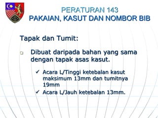 PERATURAN 143
PAKAIAN, KASUT DAN NOMBOR BIB
Tapak dan Tumit:
 Dibuat daripada bahan yang sama
dengan tapak asas kasut.
 Acara L/Tinggi ketebalan kasut
maksimum 13mm dan tumitnya
19mm
 Acara L/Jauh ketebalan 13mm.
 