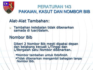 PERATURAN 143
PAKAIAN, KASUT DAN NOMBOR BIB
Alat-Alat Tambahan:
 Tambahan ketebalan tidak dibenarkan
samada di luar/dalam.
Nombor Bib
Diberi 2 Nombor Bib mesti dipakai depan
dan belakang kecuali L/Tinggi dan
L/Bergalah satu Nombor dibenarkan.
Nombor tambahan untuk fotofinish.
Tidak dibenarkan mengambil bahagian tanpa
Nombor Bib.
 