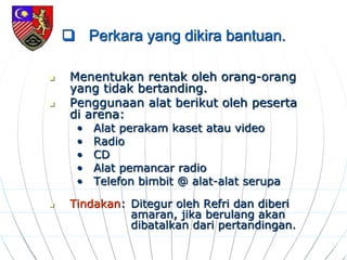  Perkara yang dikira bantuan.
 Menentukan rentak oleh orang-orang
yang tidak bertanding.
 Penggunaan alat berikut oleh peserta
di arena:
• Alat perakam kaset atau video
• Radio
• CD
• Alat pemancar radio
• Telefon bimbit @ alat-alat serupa
 Tindakan: Ditegur oleh Refri dan diberi
amaran, jika berulang akan
dibatalkan dari pertandingan.
 