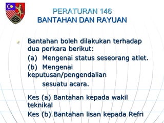 PERATURAN 146
BANTAHAN DAN RAYUAN
 Bantahan boleh dilakukan terhadap
dua perkara berikut:
(a) Mengenai status seseorang atlet.
(b) Mengenai
keputusan/pengendalian
sesuatu acara.
Kes (a) Bantahan kepada wakil
teknikal
Kes (b) Bantahan lisan kepada Refri
 