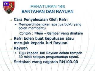 PERATURAN 146
BANTAHAN DAN RAYUAN
 Cara Penyelesaian Oleh Refri
 Mempertimbangkan apa jua bukti yang
boleh membantu
Contoh : Filem – Gambar yang dirakam
 Refri boleh buat keputusan atau
merujuk kepada Juri Rayuan.
 Rayuan
 Tuju kepada Juri Rayuan dalam tempoh
30 minit selepas pengumuman rasmi.
 Sertakan wang cagaran RM100.00
 
