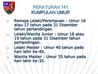PERATURAN 141
KUMPULAN UMUR
 Remaja Lelaki/Perempuan : Umur 16
atau 17 tahun pada 31 Disember
tahun pertandingan.
 Lelaki/Wanita Junior : Umur 18 atau
19 tahun pada 31 Disember tahun
pertandingan.
 Lelaki Master : Umur 40 tahun pada
hari lahir ke-40.
 Wanita Master : Umur 35 tahun pada
hari lahir ke-35.
 