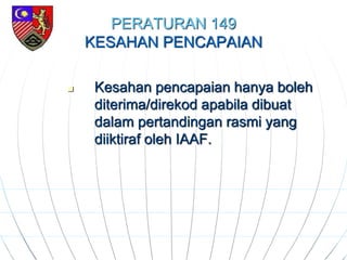 PERATURAN 149
KESAHAN PENCAPAIAN
 Kesahan pencapaian hanya boleh
diterima/direkod apabila dibuat
dalam pertandingan rasmi yang
diiktiraf oleh IAAF.
 