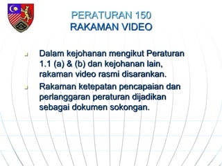 PERATURAN 150
RAKAMAN VIDEO
 Dalam kejohanan mengikut Peraturan
1.1 (a) & (b) dan kejohanan lain,
rakaman video rasmi disarankan.
 Rakaman ketepatan pencapaian dan
perlanggaran peraturan dijadikan
sebagai dokumen sokongan.
 