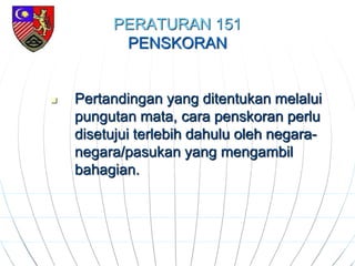 PERATURAN 151
PENSKORAN
 Pertandingan yang ditentukan melalui
pungutan mata, cara penskoran perlu
disetujui terlebih dahulu oleh negara-
negara/pasukan yang mengambil
bahagian.
 
