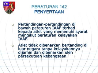 PERATURAN 142
PENYERTAAN
 Pertandingan-pertandingan di
bawah peraturan IAAF terhad
kepada atlet yang memenuhi syarat
mengikut peraturan kelayakan
IAAF.
 Atlet tidak dibenarkan bertanding di
luar negara tanpa kelayakannya
dijamin dan dibenarkan oleh
persekutuan kebangsaan.
 