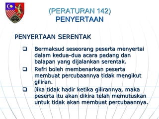 (PERATURAN 142)
PENYERTAAN
PENYERTAAN SERENTAK
 Bermaksud seseorang peserta menyertai
dalam kedua-dua acara padang dan
balapan yang dijalankan serentak.
 Refri boleh membenarkan peserta
membuat percubaannya tidak mengikut
giliran.
 Jika tidak hadir ketika gilirannya, maka
peserta itu akan dikira telah memutuskan
untuk tidak akan membuat percubaannya.
 