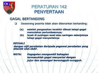 PERATURAN 142
PENYERTAAN
GAGAL BERTANDING
 Seseorang peserta tidak akan dibenarkan bertanding:
(a) setelah pengesahan terakhir dibuat tetapi gagal
memulakan perlumbaannya;
(b) layak di pusingan awal atau saringan selanjutnya
tetapi gagal menyertainya
KECUALI
dengan sijil perubatan daripada pegawai perubatan yang
dilantik oleh IAAF.
NOTA: Kegagalan mengambil bahagian
termasuklah gagal menyertai dengan
jujur dan semangat bersungguh-sungguh.
 