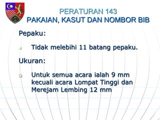 PERATURAN 143
PAKAIAN, KASUT DAN NOMBOR BIB
Pepaku:
 Tidak melebihi 11 batang pepaku.
Ukuran:
 Untuk semua acara ialah 9 mm
kecuali acara Lompat Tinggi dan
Merejam Lembing 12 mm
 